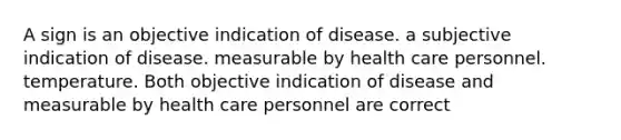 A sign is an objective indication of disease. a subjective indication of disease. measurable by health care personnel. temperature. Both objective indication of disease and measurable by health care personnel are correct