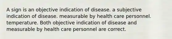 A sign is an objective indication of disease. a subjective indication of disease. measurable by health care personnel. temperature. Both objective indication of disease and measurable by health care personnel are correct.