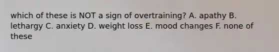 which of these is NOT a sign of overtraining? A. apathy B. lethargy C. anxiety D. weight loss E. mood changes F. none of these