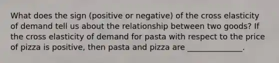 What does the sign (positive or negative) of the cross elasticity of demand tell us about the relationship between two goods? If the cross elasticity of demand for pasta with respect to the price of pizza is positive, then pasta and pizza are ______________.