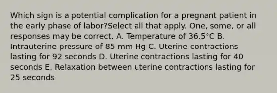 Which sign is a potential complication for a pregnant patient in the early phase of labor?Select all that apply. One, some, or all responses may be correct. A. Temperature of 36.5°C B. Intrauterine pressure of 85 mm Hg C. Uterine contractions lasting for 92 seconds D. Uterine contractions lasting for 40 seconds E. Relaxation between uterine contractions lasting for 25 seconds