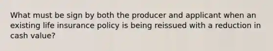 What must be sign by both the producer and applicant when an existing life insurance policy is being reissued with a reduction in cash value?