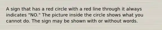 A sign that has a red circle with a red line through it always indicates "NO." The picture inside the circle shows what you cannot do. The sign may be shown with or without words.