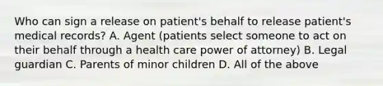 Who can sign a release on patient's behalf to release patient's medical records? A. Agent (patients select someone to act on their behalf through a health care power of attorney) B. Legal guardian C. Parents of minor children D. All of the above