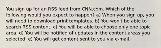 You sign up for an RSS feed from CNN.com. Which of the following would you expect to happen? a) When you sign up, you will need to download print templates. b) You won't be able to search RSS content. c) You will be able to choose only one topic area. d) You will be notified of updates in the content areas you selected. e) You will get content sent to you via e-mail.