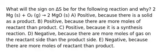 What will the sign on ∆S be for the following reaction and why? 2 Mg (s) + O₂ (g) → 2 MgO (s) A) Positive, because there is a solid as a product. B) Positive, because there are more moles of reactant than product. C) Positive, because it is a synthesis reaction. D) Negative, because there are more moles of gas on the reactant side than the product side. E) Negative, because there are more moles of reactant than product.