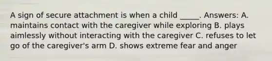 A sign of secure attachment is when a child _____. Answers: A. maintains contact with the caregiver while exploring B. plays aimlessly without interacting with the caregiver C. refuses to let go of the caregiver's arm D. shows extreme fear and anger