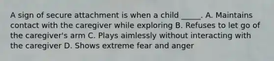 A sign of secure attachment is when a child _____. A. Maintains contact with the caregiver while exploring B. Refuses to let go of the caregiver's arm C. Plays aimlessly without interacting with the caregiver D. Shows extreme fear and anger