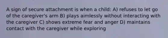 A sign of secure attachment is when a child: A) refuses to let go of the caregiver's arm B) plays aimlessly without interacting with the caregiver C) shows extreme fear and anger D) maintains contact with the caregiver while exploring