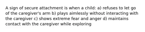 A sign of secure attachment is when a child: a) refuses to let go of the caregiver's arm b) plays aimlessly without interacting with the caregiver c) shows extreme fear and anger d) maintains contact with the caregiver while exploring