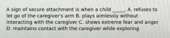 A sign of secure attachment is when a child _____. A. refuses to let go of the caregiver's arm B. plays aimlessly without interacting with the caregiver C. shows extreme fear and anger D. maintains contact with the caregiver while exploring