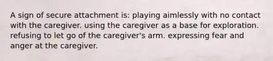 A sign of secure attachment is: playing aimlessly with no contact with the caregiver. using the caregiver as a base for exploration. refusing to let go of the caregiver's arm. expressing fear and anger at the caregiver.