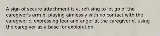 A sign of secure attachment is a. refusing to let go of the caregiver's arm b. playing aimlessly with no contact with the caregiver c. expressing fear and anger at the caregiver d. using the caregiver as a base for exploration