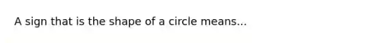 A sign that is the shape of a circle means...