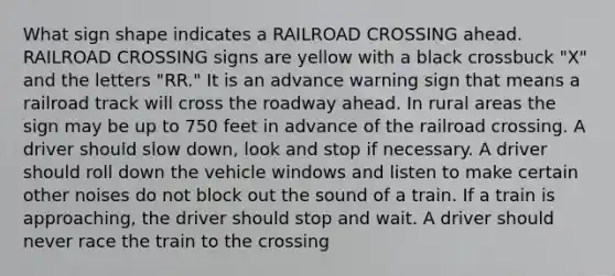 What sign shape indicates a RAILROAD CROSSING ahead. RAILROAD CROSSING signs are yellow with a black crossbuck "X" and the letters "RR." It is an advance warning sign that means a railroad track will cross the roadway ahead. In rural areas the sign may be up to 750 feet in advance of the railroad crossing. A driver should slow down, look and stop if necessary. A driver should roll down the vehicle windows and listen to make certain other noises do not block out the sound of a train. If a train is approaching, the driver should stop and wait. A driver should never race the train to the crossing