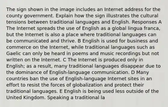 The sign shown in the image includes an Internet address for the county government. Explain how the sign illustrates the cultural tensions between traditional languages and English. Responses A The Internet spreads the use of English as a global lingua franca, but the Internet is also a place where traditional languages can be communicated and thrive. B English is used for business and commerce on the Internet, while traditional languages such as Gaelic can only be heard in poems and music recordings but not written on the Internet. C The Internet is produced only in English; as a result, many traditional languages disappear due to the dominance of English-language communication. D Many countries ban the use of English-language Internet sites in an effort to resist the forces of globalization and protect their traditional languages. E English is being used less outside of the United Kingdom. Speaking a traditional la