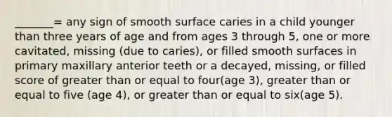 _______= any sign of smooth surface caries in a child younger than three years of age and from ages 3 through 5, one or more cavitated, missing (due to caries), or filled smooth surfaces in primary maxillary anterior teeth or a decayed, missing, or filled score of greater than or equal to four(age 3), greater than or equal to five (age 4), or greater than or equal to six(age 5).