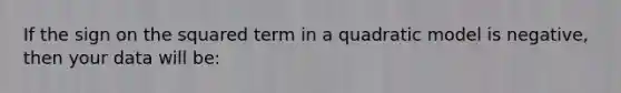 If the sign on the squared term in a quadratic model is negative, then your data will be: