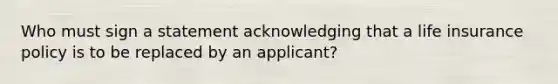 Who must sign a statement acknowledging that a life insurance policy is to be replaced by an applicant?