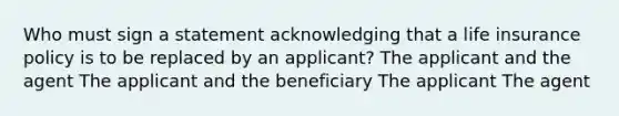 Who must sign a statement acknowledging that a life insurance policy is to be replaced by an applicant? The applicant and the agent The applicant and the beneficiary The applicant The agent