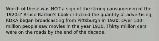 Which of these was NOT a sign of the strong consumerism of the 1920s? Bruce Barton's book criticized the quantity of advertising. KDKA began broadcasting from Pittsburgh in 1920. Over 100 million people saw movies in the year 1930. Thirty million cars were on the roads by the end of the decade.