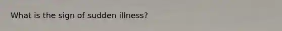 What is the sign of sudden illness?