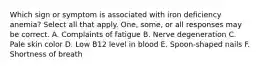 Which sign or symptom is associated with iron deficiency anemia? Select all that apply. One, some, or all responses may be correct. A. Complaints of fatigue B. Nerve degeneration C. Pale skin color D. Low B12 level in blood E. Spoon-shaped nails F. Shortness of breath