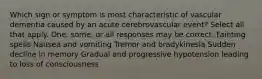 Which sign or symptom is most characteristic of vascular dementia caused by an acute cerebrovascular event? Select all that apply. One, some, or all responses may be correct. Fainting spells Nausea and vomiting Tremor and bradykinesia Sudden decline in memory Gradual and progressive hypotension leading to loss of consciousness