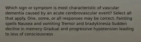 Which sign or symptom is most characteristic of vascular dementia caused by an acute cerebrovascular event? Select all that apply. One, some, or all responses may be correct. Fainting spells Nausea and vomiting Tremor and bradykinesia Sudden decline in memory Gradual and progressive hypotension leading to loss of consciousness