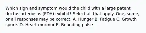 Which sign and symptom would the child with a large patent ductus arteriosus (PDA) exhibit? Select all that apply. One, some, or all responses may be correct. A. Hunger B. Fatigue C. Growth spurts D. Heart murmur E. Bounding pulse