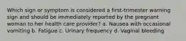 Which sign or symptom is considered a first-trimester warning sign and should be immediately reported by the pregnant woman to her health care provider? a. Nausea with occasional vomiting b. Fatigue c. Urinary frequency d. Vaginal bleeding