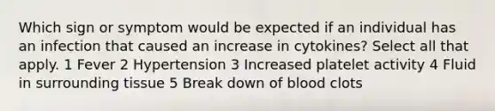 Which sign or symptom would be expected if an individual has an infection that caused an increase in cytokines? Select all that apply. 1 Fever 2 Hypertension 3 Increased platelet activity 4 Fluid in surrounding tissue 5 Break down of blood clots