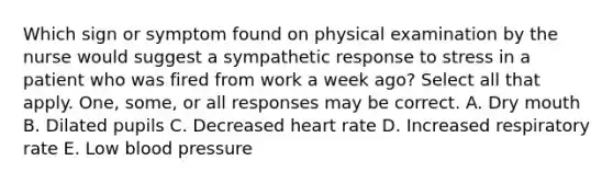 Which sign or symptom found on physical examination by the nurse would suggest a sympathetic response to stress in a patient who was fired from work a week ago? Select all that apply. One, some, or all responses may be correct. A. Dry mouth B. Dilated pupils C. Decreased heart rate D. Increased respiratory rate E. Low blood pressure