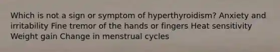 Which is not a sign or symptom of hyperthyroidism? Anxiety and irritability Fine tremor of the hands or fingers Heat sensitivity Weight gain Change in menstrual cycles