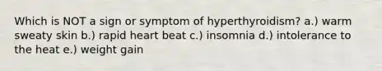 Which is NOT a sign or symptom of hyperthyroidism? a.) warm sweaty skin b.) rapid heart beat c.) insomnia d.) intolerance to the heat e.) weight gain