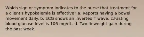 Which sign or symptom indicates to the nurse that treatment for a client's hypokalemia is effective? a. Reports having a bowel movement daily. b. ECG shows an inverted T wave. c.Fasting blood glucose level is 106 mg/dL. d. Two lb weight gain during the past week.