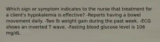 Which sign or symptom indicates to the nurse that treatment for a client's hypokalemia is effective? -Reports having a bowel movement daily. -Two lb weight gain during the past week. -ECG shows an inverted T wave. -Fasting blood glucose level is 106 mg/dL