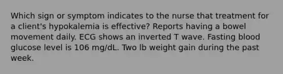 Which sign or symptom indicates to the nurse that treatment for a client's hypokalemia is effective? Reports having a bowel movement daily. ECG shows an inverted T wave. Fasting blood glucose level is 106 mg/dL. Two lb weight gain during the past week.