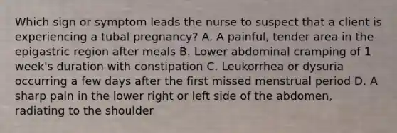 Which sign or symptom leads the nurse to suspect that a client is experiencing a tubal pregnancy? A. A painful, tender area in the epigastric region after meals B. Lower abdominal cramping of 1 week's duration with constipation C. Leukorrhea or dysuria occurring a few days after the first missed menstrual period D. A sharp pain in the lower right or left side of the abdomen, radiating to the shoulder