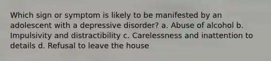 Which sign or symptom is likely to be manifested by an adolescent with a depressive disorder? a. Abuse of alcohol b. Impulsivity and distractibility c. Carelessness and inattention to details d. Refusal to leave the house