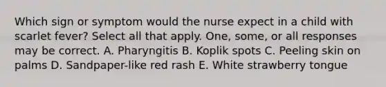 Which sign or symptom would the nurse expect in a child with scarlet fever? Select all that apply. One, some, or all responses may be correct. A. Pharyngitis B. Koplik spots C. Peeling skin on palms D. Sandpaper-like red rash E. White strawberry tongue