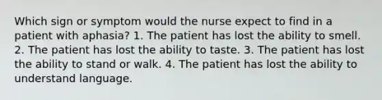 Which sign or symptom would the nurse expect to find in a patient with aphasia? 1. The patient has lost the ability to smell. 2. The patient has lost the ability to taste. 3. The patient has lost the ability to stand or walk. 4. The patient has lost the ability to understand language.