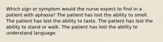 Which sign or symptom would the nurse expect to find in a patient with aphasia? The patient has lost the ability to smell. The patient has lost the ability to taste. The patient has lost the ability to stand or walk. The patient has lost the ability to understand language.