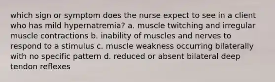 which sign or symptom does the nurse expect to see in a client who has mild hypernatremia? a. muscle twitching and irregular muscle contractions b. inability of muscles and nerves to respond to a stimulus c. muscle weakness occurring bilaterally with no specific pattern d. reduced or absent bilateral deep tendon reflexes