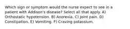 Which sign or symptom would the nurse expect to see in a patient with Addison's disease? Select all that apply. A) Orthostatic hypotension. B) Anorexia. C) Joint pain. D) Constipation. E) Vomiting. F) Craving potassium.