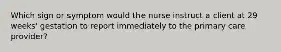 Which sign or symptom would the nurse instruct a client at 29 weeks' gestation to report immediately to the primary care provider?