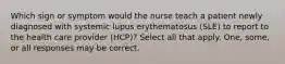 Which sign or symptom would the nurse teach a patient newly diagnosed with systemic lupus erythematosus (SLE) to report to the health care provider (HCP)? Select all that apply. One, some, or all responses may be correct.