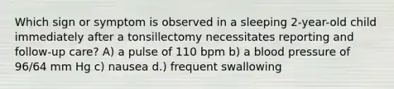 Which sign or symptom is observed in a sleeping 2-year-old child immediately after a tonsillectomy necessitates reporting and follow-up care? A) a pulse of 110 bpm b) a blood pressure of 96/64 mm Hg c) nausea d.) frequent swallowing