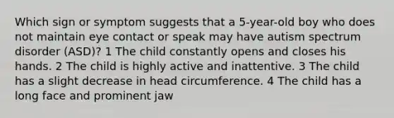 Which sign or symptom suggests that a 5-year-old boy who does not maintain eye contact or speak may have autism spectrum disorder (ASD)? 1 The child constantly opens and closes his hands. 2 The child is highly active and inattentive. 3 The child has a slight decrease in head circumference. 4 The child has a long face and prominent jaw