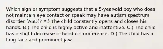 Which sign or symptom suggests that a 5-year-old boy who does not maintain eye contact or speak may have autism spectrum disorder (ASD)? A.) The child constantly opens and closes his hands. B.) The child is highly active and inattentive. C.) The child has a slight decrease in head circumference. D.) The child has a long face and prominent jaw.